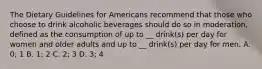 The Dietary Guidelines for Americans recommend that those who choose to drink alcoholic beverages should do so in moderation, defined as the consumption of up to __ drink(s) per day for women and older adults and up to __ drink(s) per day for men. A. 0; 1 B. 1; 2 C. 2; 3 D. 3; 4