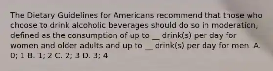 The Dietary Guidelines for Americans recommend that those who choose to drink alcoholic beverages should do so in moderation, defined as the consumption of up to __ drink(s) per day for women and older adults and up to __ drink(s) per day for men. A. 0; 1 B. 1; 2 C. 2; 3 D. 3; 4