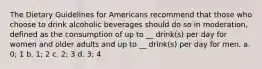 The Dietary Guidelines for Americans recommend that those who choose to drink alcoholic beverages should do so in moderation, defined as the consumption of up to __ drink(s) per day for women and older adults and up to __ drink(s) per day for men. a. 0; 1 b. 1; 2 c. 2; 3 d. 3; 4