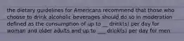 the dietary guidelines for Americans recommend that those who choose to drink alcoholic beverages should do so in moderation defined as the consumption of up to __ drink(s) per day for woman and older adults and up to ___ drink(s) per day for men