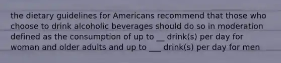 the dietary guidelines for Americans recommend that those who choose to drink alcoholic beverages should do so in moderation defined as the consumption of up to __ drink(s) per day for woman and older adults and up to ___ drink(s) per day for men