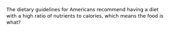 The dietary guidelines for Americans recommend having a diet with a high ratio of nutrients to calories, which means the food is what?