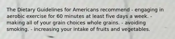 The Dietary Guidelines for Americans recommend - engaging in aerobic exercise for 60 minutes at least five days a week. - making all of your grain choices whole grains. - avoiding smoking. - increasing your intake of fruits and vegetables.