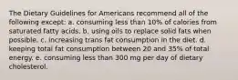 The Dietary Guidelines for Americans recommend all of the following except: a. ​consuming less than 10% of calories from saturated fatty acids. b. ​using oils to replace solid fats when possible. c. ​increasing trans fat consumption in the diet. d. ​keeping total fat consumption between 20 and 35% of total energy. e. ​consuming less than 300 mg per day of dietary cholesterol.