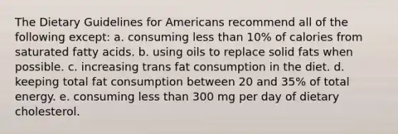 The Dietary Guidelines for Americans recommend all of the following except: a. ​consuming less than 10% of calories from saturated fatty acids. b. ​using oils to replace solid fats when possible. c. ​increasing trans fat consumption in the diet. d. ​keeping total fat consumption between 20 and 35% of total energy. e. ​consuming less than 300 mg per day of dietary cholesterol.