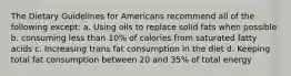 The Dietary Guidelines for Americans recommend all of the following except:​ a. Using oils to replace solid fats when possible b. consuming less than 10% of calories from saturated fatty acids c. Increasing trans fat consumption in the diet d. Keeping total fat consumption between 20 and 35% of total energy