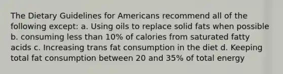 The Dietary Guidelines for Americans recommend all of the following except:​ a. Using oils to replace solid fats when possible b. consuming less than 10% of calories from saturated fatty acids c. Increasing trans fat consumption in the diet d. Keeping total fat consumption between 20 and 35% of total energy