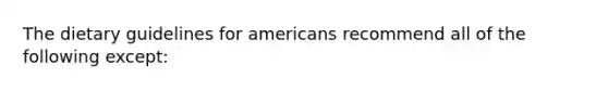 The dietary guidelines for americans recommend all of the following except: