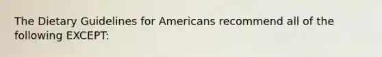 The Dietary Guidelines for Americans recommend all of the following EXCEPT:​