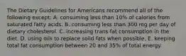 The Dietary Guidelines for Americans recommend all of the following except:​ A. ​consuming less than 10% of calories from saturated fatty acids. B. ​consuming less than 300 mg per day of dietary cholesterol. C. ​increasing trans fat consumption in the diet. D. ​using oils to replace solid fats when possible. E. ​keeping total fat consumption between 20 and 35% of total energy.