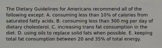 The Dietary Guidelines for Americans recommend all of the following except:​ A. ​consuming less than 10% of calories from saturated fatty acids. B. ​consuming less than 300 mg per day of dietary cholesterol. C. ​increasing trans fat consumption in the diet. D. ​using oils to replace solid fats when possible. E. ​keeping total fat consumption between 20 and 35% of total energy.