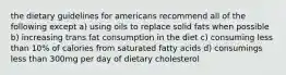 the dietary guidelines for americans recommend all of the following except a) using oils to replace solid fats when possible b) increasing trans fat consumption in the diet c) consuming less than 10% of calories from saturated fatty acids d) consumings less than 300mg per day of dietary cholesterol