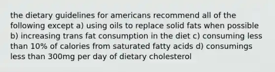 the dietary guidelines for americans recommend all of the following except a) using oils to replace solid fats when possible b) increasing trans fat consumption in the diet c) consuming less than 10% of calories from saturated fatty acids d) consumings less than 300mg per day of dietary cholesterol