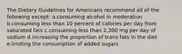 The Dietary Guidelines for Americans recommend all of the following except: a.consuming alcohol in moderation b.consuming less than 10 percent of calories per day from saturated fats c.consuming less than 2,300 mg per day of sodium d.increasing the proportion of trans fats in the diet e.limiting the consumption of added sugars