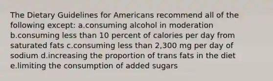 The Dietary Guidelines for Americans recommend all of the following except: a.consuming alcohol in moderation b.consuming less than 10 percent of calories per day from saturated fats c.consuming less than 2,300 mg per day of sodium d.increasing the proportion of trans fats in the diet e.limiting the consumption of added sugars