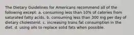 The Dietary Guidelines for Americans recommend all of the following except: a. consuming less than 10% of calories from saturated fatty acids. b. consuming less than 300 mg per day of dietary cholesterol. c. increasing trans fat consumption in the diet. d. using oils to replace solid fats when possible.