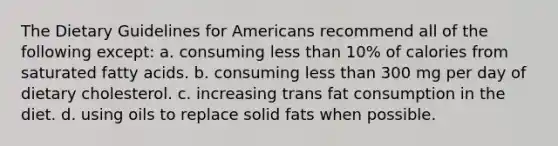 The Dietary Guidelines for Americans recommend all of the following except: a. consuming less than 10% of calories from saturated fatty acids. b. consuming less than 300 mg per day of dietary cholesterol. c. increasing trans fat consumption in the diet. d. using oils to replace solid fats when possible.