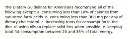 The Dietary Guidelines for Americans recommend all of the following except: a. consuming less than 10% of calories from saturated fatty acids. b. consuming less than 300 mg per day of dietary cholesterol. c. increasing trans fat consumption in the diet. d. using oils to replace solid fats when possible. e. keeping total fat consumption between 20 and 35% of total energy.