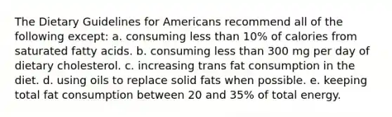 The Dietary Guidelines for Americans recommend all of the following except: a. consuming less than 10% of calories from saturated fatty acids. b. consuming less than 300 mg per day of dietary cholesterol. c. increasing trans fat consumption in the diet. d. using oils to replace solid fats when possible. e. keeping total fat consumption between 20 and 35% of total energy.