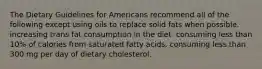 The Dietary Guidelines for Americans recommend all of the following except using oils to replace solid fats when possible. increasing trans fat consumption in the diet. consuming less than 10% of calories from saturated fatty acids. consuming less than 300 mg per day of dietary cholesterol.