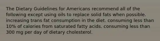 The Dietary Guidelines for Americans recommend all of the following except using oils to replace solid fats when possible. increasing trans fat consumption in the diet. consuming less than 10% of calories from saturated fatty acids. consuming less than 300 mg per day of dietary cholesterol.