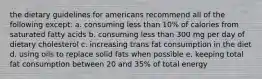 the dietary guidelines for americans recommend all of the following except: a. consuming less than 10% of calories from saturated fatty acids b. consuming less than 300 mg per day of dietary cholesterol c. increasing trans fat consumption in the diet d. using oils to replace solid fats when possible e. keeping total fat consumption between 20 and 35% of total energy