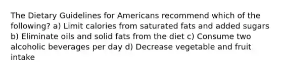 The Dietary Guidelines for Americans recommend which of the following? a) Limit calories from saturated fats and added sugars b) Eliminate oils and solid fats from the diet c) Consume two alcoholic beverages per day d) Decrease vegetable and fruit intake