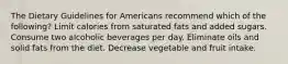 The Dietary Guidelines for Americans recommend which of the following? Limit calories from saturated fats and added sugars. Consume two alcoholic beverages per day. Eliminate oils and solid fats from the diet. Decrease vegetable and fruit intake.