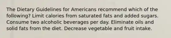 The Dietary Guidelines for Americans recommend which of the following? Limit calories from saturated fats and added sugars. Consume two alcoholic beverages per day. Eliminate oils and solid fats from the diet. Decrease vegetable and fruit intake.