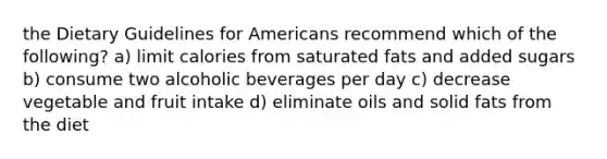 the Dietary Guidelines for Americans recommend which of the following? a) limit calories from saturated fats and added sugars b) consume two alcoholic beverages per day c) decrease vegetable and fruit intake d) eliminate oils and solid fats from the diet