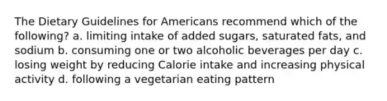 The Dietary Guidelines for Americans recommend which of the following? a. limiting intake of added sugars, saturated fats, and sodium b. consuming one or two alcoholic beverages per day c. losing weight by reducing Calorie intake and increasing physical activity d. following a vegetarian eating pattern