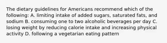 The dietary guidelines for Americans recommend which of the following: A. limiting intake of added sugars, saturated fats, and sodium B. consuming one to two alcoholic beverages per day C. losing weight by reducing calorie intake and increasing physical activity D. following a vegetarian eating pattern