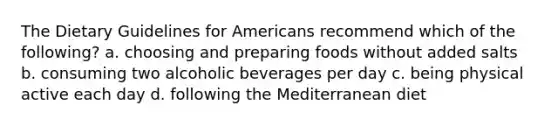 The Dietary Guidelines for Americans recommend which of the following? a. choosing and preparing foods without added salts b. consuming two alcoholic beverages per day c. being physical active each day d. following the Mediterranean diet