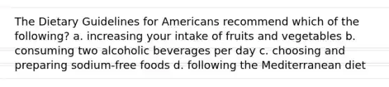 The Dietary Guidelines for Americans recommend which of the following? a. increasing your intake of fruits and vegetables b. consuming two alcoholic beverages per day c. choosing and preparing sodium-free foods d. following the Mediterranean diet