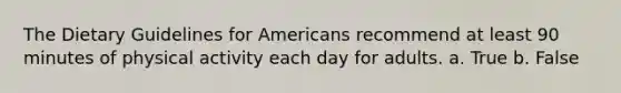 The Dietary Guidelines for Americans recommend at least 90 minutes of physical activity each day for adults. a. True b. False