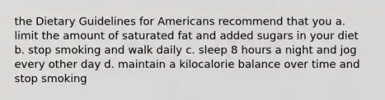 the Dietary Guidelines for Americans recommend that you a. limit the amount of saturated fat and added sugars in your diet b. stop smoking and walk daily c. sleep 8 hours a night and jog every other day d. maintain a kilocalorie balance over time and stop smoking