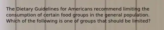 The Dietary Guidelines for Americans recommend limiting the consumption of certain food groups in the general population. Which of the following is one of groups that should be limited?