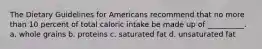 The Dietary Guidelines for Americans recommend that no more than 10 percent of total caloric intake be made up of __________. a. whole grains b. proteins c. saturated fat d. unsaturated fat