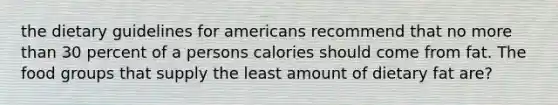 the dietary guidelines for americans recommend that no more than 30 percent of a persons calories should come from fat. The food groups that supply the least amount of dietary fat are?