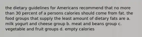 the dietary guidelines for Americans recommend that no more than 30 percent of a persons calories should come from fat. the food groups that supply the least amount of dietary fats are a. milk yogurt and cheese group b. meat and beans group c. vegetable and fruit groups d. empty calories