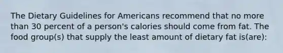 The Dietary Guidelines for Americans recommend that no more than 30 percent of a person's calories should come from fat. The food group(s) that supply the least amount of dietary fat is(are):