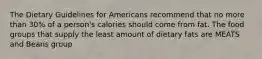 The Dietary Guidelines for Americans recommend that no more than 30% of a person's calories should come from fat. The food groups that supply the least amount of dietary fats are MEATS and Beans group