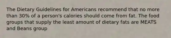 The Dietary Guidelines for Americans recommend that no more than 30% of a person's calories should come from fat. The food groups that supply the least amount of dietary fats are MEATS and Beans group