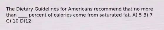 The Dietary Guidelines for Americans recommend that no more than ____ percent of calories come from saturated fat. A) 5 B) 7 C) 10 D)12