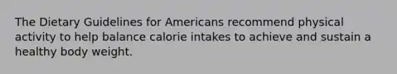 The Dietary Guidelines for Americans recommend physical activity to help balance calorie intakes to achieve and sustain a healthy body weight.