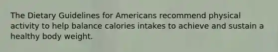 The Dietary Guidelines for Americans recommend physical activity to help balance calories intakes to achieve and sustain a healthy body weight.