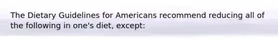 The Dietary Guidelines for Americans recommend reducing all of the following in one's diet, except: