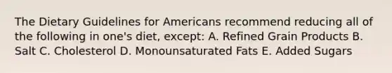 The Dietary Guidelines for Americans recommend reducing all of the following in one's diet, except: A. Refined Grain Products B. Salt C. Cholesterol D. Monounsaturated Fats E. Added Sugars