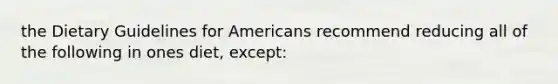 the Dietary Guidelines for Americans recommend reducing all of the following in ones diet, except: