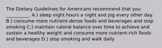 The Dietary Guidelines for Americans recommend that you __________. A.) sleep eight hours a night and jog every other day B.) consume more nutrient-dense foods and beverages and stop smoking C.) maintain calorie balance over time to achieve and sustain a healthy weight and consume more nutrient-rich foods and beverages D.) stop smoking and walk daily